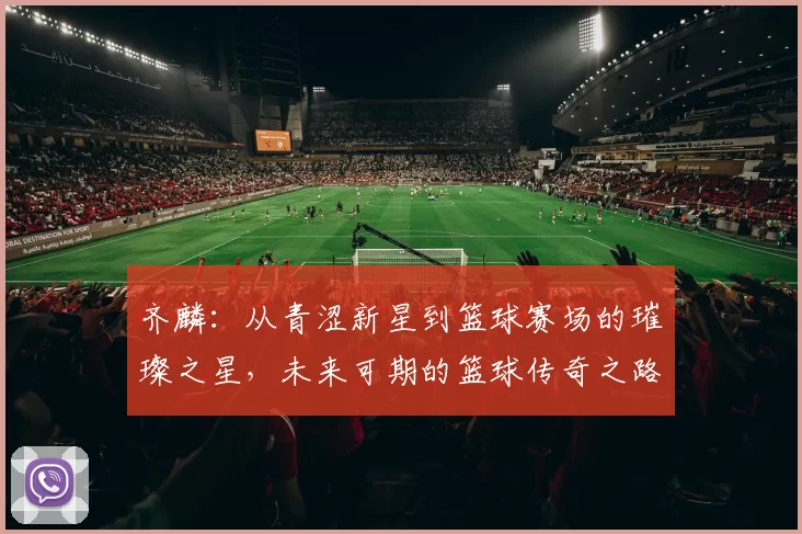 齐麟：从青涩新星到篮球赛场的璀璨之星，未来可期的篮球传奇之路