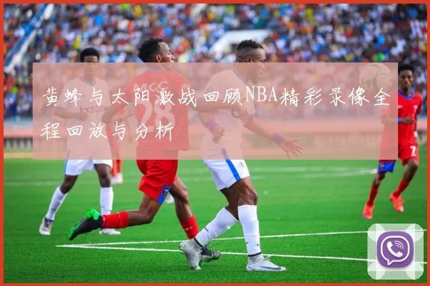 黄蜂与太阳激战回顾NBA精彩录像全程回放与分析