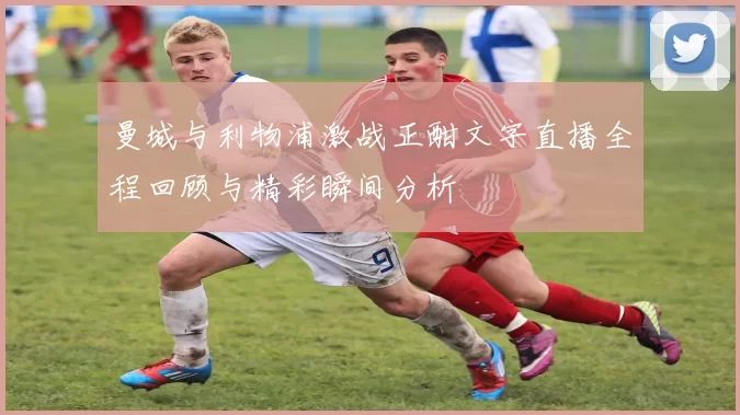 曼城与利物浦激战正酣文字直播全程回顾与精彩瞬间分析