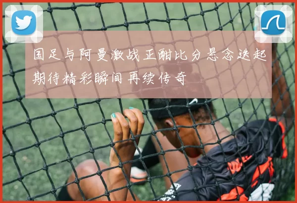 国足与阿曼激战正酣比分悬念迭起期待精彩瞬间再续传奇