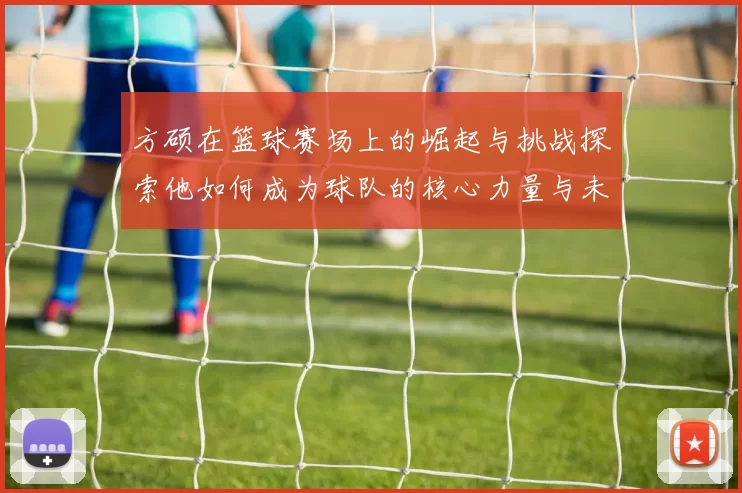 方硕在篮球赛场上的崛起与挑战探索他如何成为球队的核心力量与未来希望