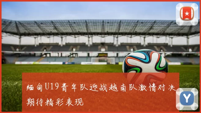 缅甸U19青年队迎战越南队激情对决期待精彩表现