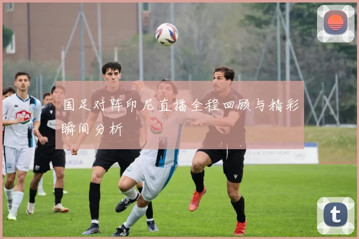 国足对阵印尼直播全程回顾与精彩瞬间分析