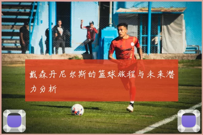 戴森丹尼尔斯的篮球旅程与未来潜力分析