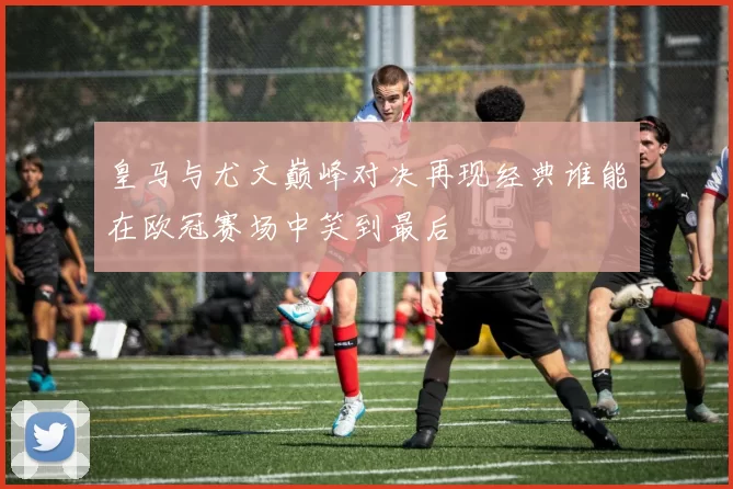 皇马与尤文巅峰对决再现经典谁能在欧冠赛场中笑到最后