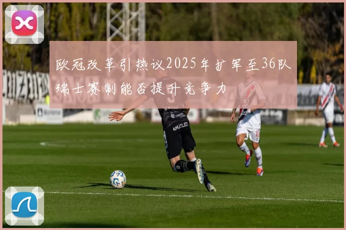 欧冠改革引热议2025年扩军至36队瑞士赛制能否提升竞争力